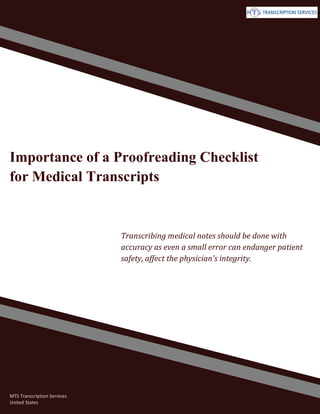 www.medicaltranscriptionservicecompany.com (800) 670 2809
Importance of a Proofreading Checklist
for Medical Transcripts
Transcribing medical notes should be done with
accuracy as even a small error can endanger patient
safety, affect the physician's integrity.
MTS Transcription Services
United States
 