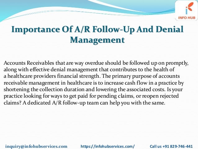 inquiry@infohubservices.com https://infohubservices.com/ Call us +91 829-746-441
Importance Of A/R Follow-Up And Denial
Management
Accounts Receivables that are way overdue should be followed up on promptly,
along with effective denial management that contributes to the health of
a healthcare providers financial strength. The primary purpose of accounts
receivable management in healthcare is to increase cash flow in a practice by
shortening the collection duration and lowering the associated costs. Is your
practice looking for ways to get paid for pending claims, or reopen rejected
claims? A dedicated A/R follow-up team can help you with the same.
 