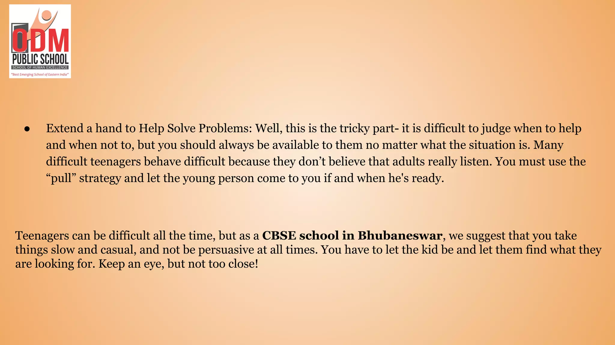 ● Extend a hand to Help Solve Problems: Well, this is the tricky part- it is difficult to judge when to help
and when not to, but you should always be available to them no matter what the situation is. Many
difficult teenagers behave difficult because they don’t believe that adults really listen. You must use the
“pull” strategy and let the young person come to you if and when he's ready.
Teenagers can be difficult all the time, but as a CBSE school in Bhubaneswar, we suggest that you take
things slow and casual, and not be persuasive at all times. You have to let the kid be and let them find what they
are looking for. Keep an eye, but not too close!
 