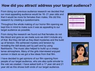 How did you attract/ address your target audience?
From doing our previous audience research we decided that
our most appealing audience would be 16- 21 year olds and
that it would be more for females than males. We did this
research by creating a questionnaire.
Throughout the whole making of our horror film opening we
kept this in mind to make sure it was as appealing to our
target audience as possible.
From doing the research we found out that females do not
like blood and gore so we made sure we didn’t include any
of that. But they did tell us they liked mysteries and the build
up of tension. We achieved mystery and tension by
revealing the doll slowly part by part and by using
flashbacks. The music also helped to build up a creepy
tense atmosphere. Many of the girls interviewed enjoyed
women in black so we got a few ideas from that film.
I have decided to get opinions of our film opening from
people of our target audience, who are also quite simular to
the voki we created. I have asked both a 17 year old and 21
year old as this shows both ends of our target audience.
 