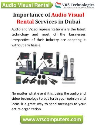 Audio Visual Rental
www.vrscomputers.com
Importance of Audio Visual
Rental Services in Dubai
Audio and Video representations are the latest
technology and most of the businesses
irrespective of their industry are adopting it
without any hassle.
No matter what event it is, using the audio and
video technology to put forth your opinion and
ideas is a great way to send messages to your
entire organization.
 