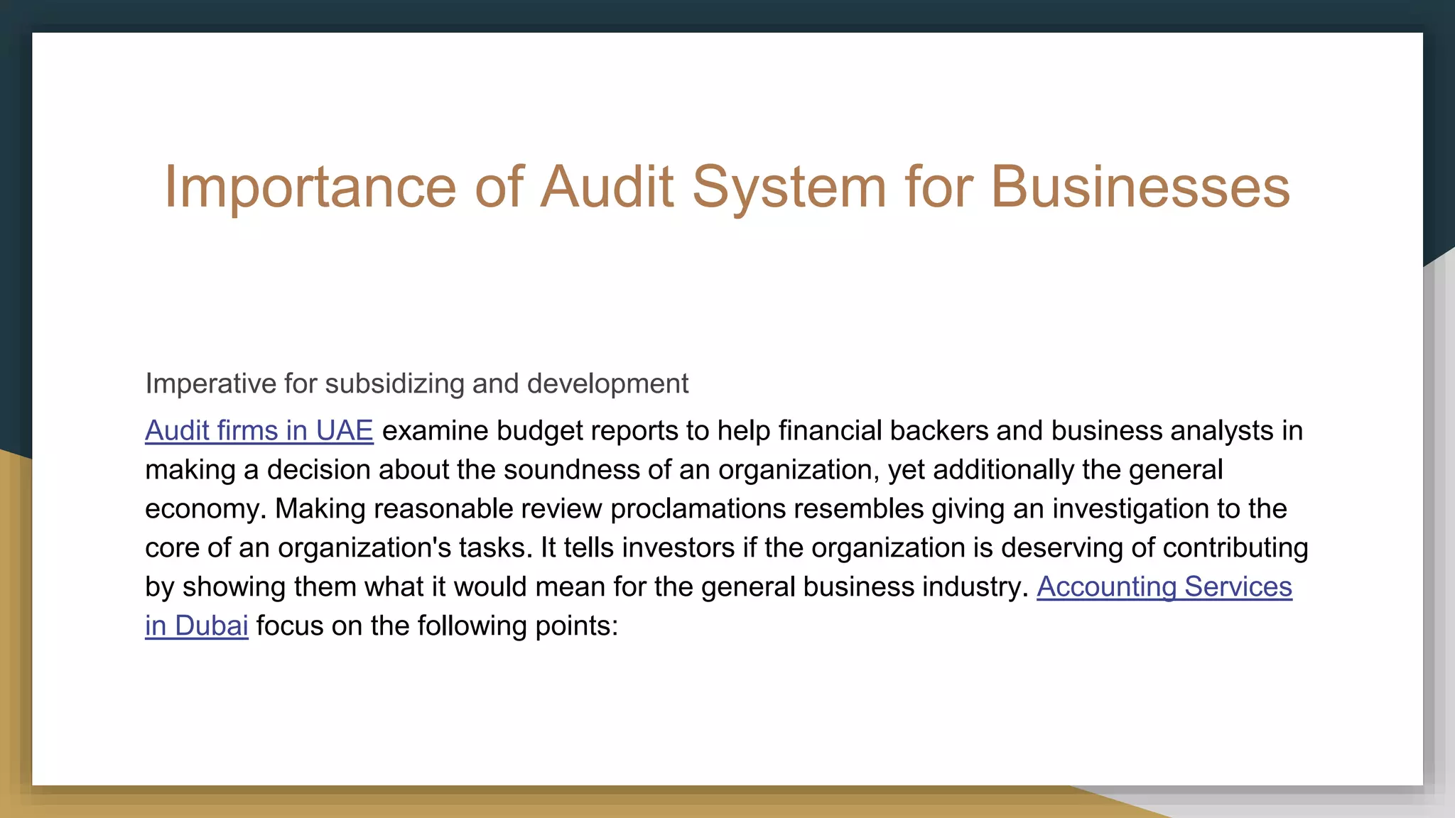 Importance of Audit System for Businesses
Imperative for subsidizing and development
Audit firms in UAE examine budget reports to help financial backers and business analysts in
making a decision about the soundness of an organization, yet additionally the general
economy. Making reasonable review proclamations resembles giving an investigation to the
core of an organization's tasks. It tells investors if the organization is deserving of contributing
by showing them what it would mean for the general business industry. Accounting Services
in Dubai focus on the following points:
 