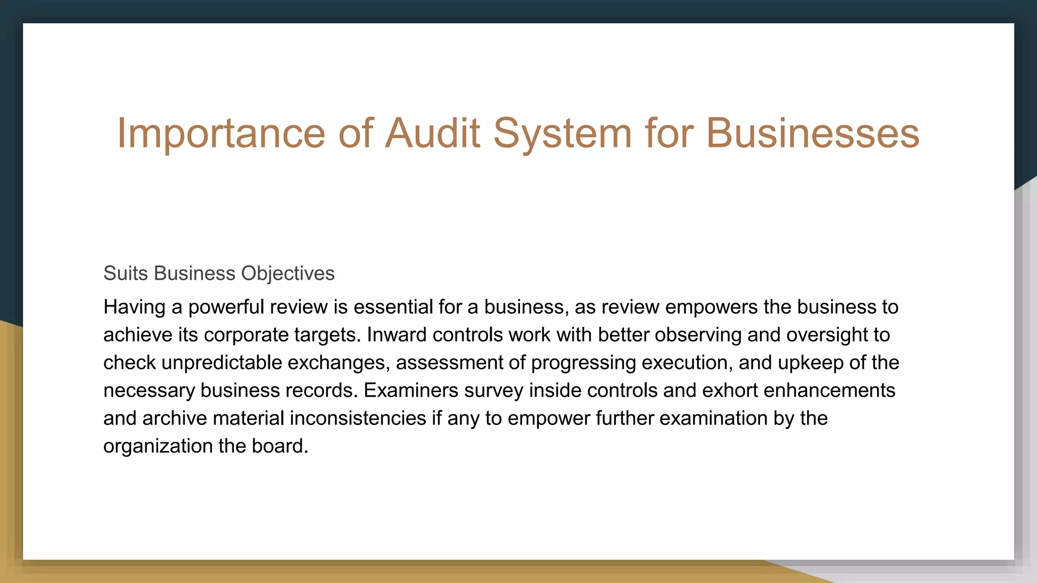 Importance of Audit System for Businesses
Suits Business Objectives
Having a powerful review is essential for a business, as review empowers the business to
achieve its corporate targets. Inward controls work with better observing and oversight to
check unpredictable exchanges, assessment of progressing execution, and upkeep of the
necessary business records. Examiners survey inside controls and exhort enhancements
and archive material inconsistencies if any to empower further examination by the
organization the board.
 