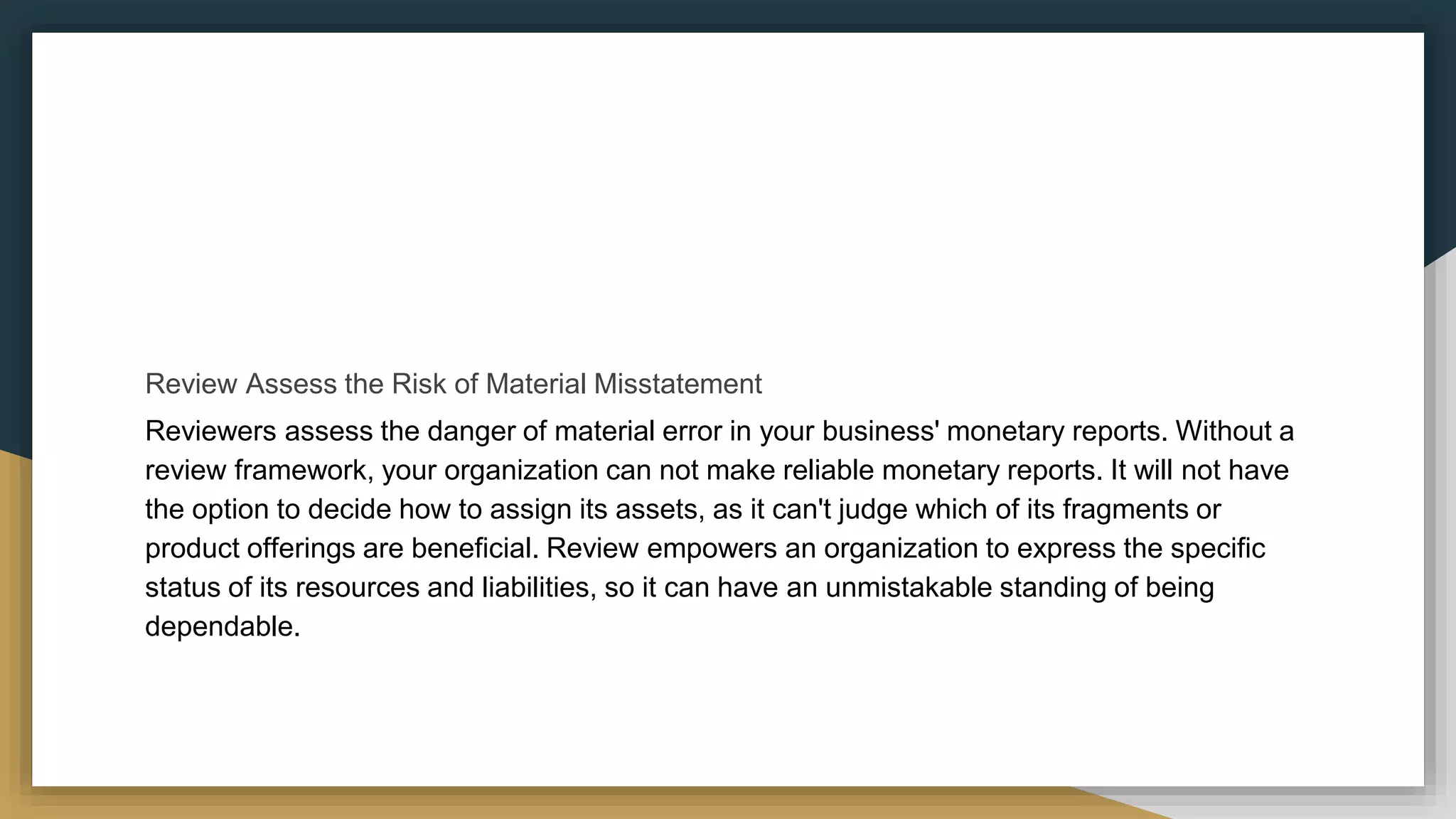 Review Assess the Risk of Material Misstatement
Reviewers assess the danger of material error in your business' monetary reports. Without a
review framework, your organization can not make reliable monetary reports. It will not have
the option to decide how to assign its assets, as it can't judge which of its fragments or
product offerings are beneficial. Review empowers an organization to express the specific
status of its resources and liabilities, so it can have an unmistakable standing of being
dependable.
 