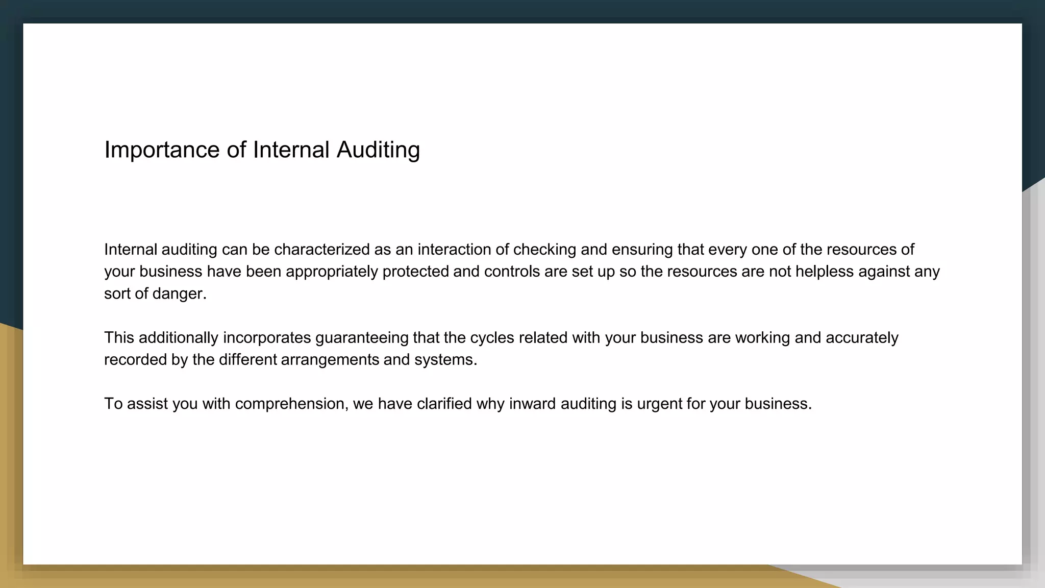 Importance of Internal Auditing
Internal auditing can be characterized as an interaction of checking and ensuring that every one of the resources of
your business have been appropriately protected and controls are set up so the resources are not helpless against any
sort of danger.
This additionally incorporates guaranteeing that the cycles related with your business are working and accurately
recorded by the different arrangements and systems.
To assist you with comprehension, we have clarified why inward auditing is urgent for your business.
 