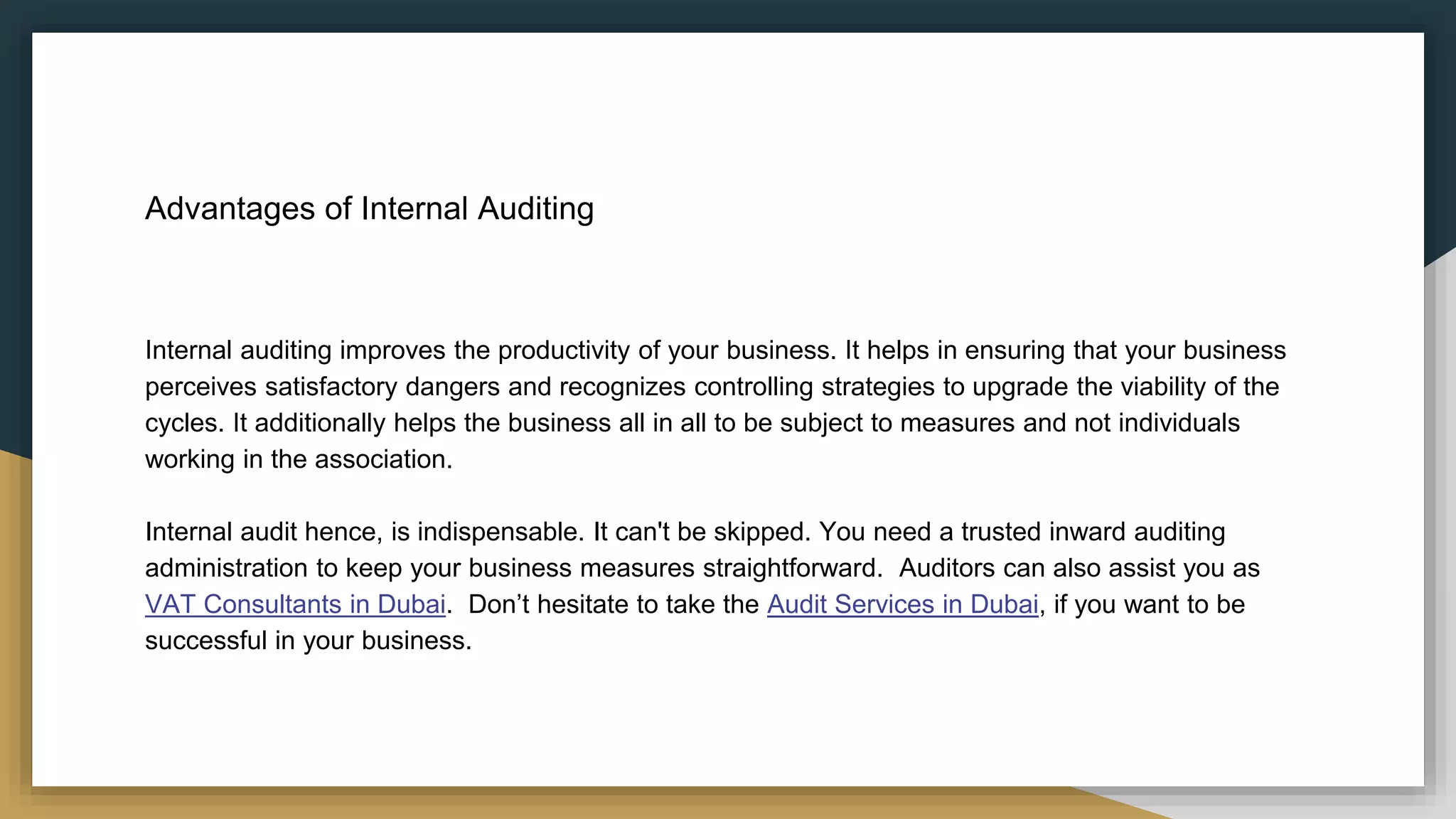 Advantages of Internal Auditing
Internal auditing improves the productivity of your business. It helps in ensuring that your business
perceives satisfactory dangers and recognizes controlling strategies to upgrade the viability of the
cycles. It additionally helps the business all in all to be subject to measures and not individuals
working in the association.
Internal audit hence, is indispensable. It can't be skipped. You need a trusted inward auditing
administration to keep your business measures straightforward. Auditors can also assist you as
VAT Consultants in Dubai. Don’t hesitate to take the Audit Services in Dubai, if you want to be
successful in your business.
 
