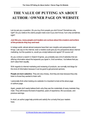 The Value Of Putting An About Author / Owner Page On Website
................................................................................................................................................................



    THE VALUE OF PUTTING AN ABOUT
   AUTHOR / OWNER PAGE ON WEBSITE


Let me ask you a question, Do you buy from people you don't know? Sometimes only,
right? Do you believe the claims people make even if you don't know, hum only sometimes
right?

Just like you, many people and readers are curious about the creators and writers
of the products they buy and read.

In todays world, almost almost everyone have their own insights and perspective about
things. Lets say on the internet, even a newbie could give you his perspective about internet
marketing, but the question is, would you simply believe and agree? Of course not!

As you conduct a search in Search Engines, you probably saw a lot of websites that are
offering information abo