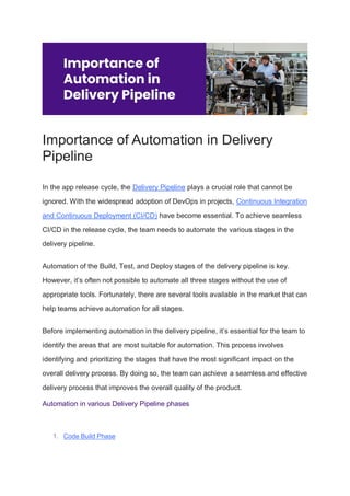 Importance of Automation in Delivery
Pipeline
In the app release cycle, the Delivery Pipeline plays a crucial role that cannot be
ignored. With the widespread adoption of DevOps in projects, Continuous Integration
and Continuous Deployment (CI/CD) have become essential. To achieve seamless
CI/CD in the release cycle, the team needs to automate the various stages in the
delivery pipeline.
Automation of the Build, Test, and Deploy stages of the delivery pipeline is key.
However, it’s often not possible to automate all three stages without the use of
appropriate tools. Fortunately, there are several tools available in the market that can
help teams achieve automation for all stages.
Before implementing automation in the delivery pipeline, it’s essential for the team to
identify the areas that are most suitable for automation. This process involves
identifying and prioritizing the stages that have the most significant impact on the
overall delivery process. By doing so, the team can achieve a seamless and effective
delivery process that improves the overall quality of the product.
Automation in various Delivery Pipeline phases
1. Code Build Phase
 