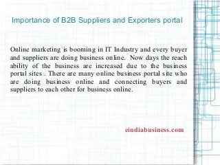 Importance of B2B Suppliers and Exporters portal
Online marketing is booming in IT Industry and every buyer
and suppliers are doing business online. Now days the reach
ability of the business are increased due to the business
portal sites . There are many online business portal site who
are doing business online and connecting buyers and
suppliers to each other for business online.
eindiabusiness.com
 
