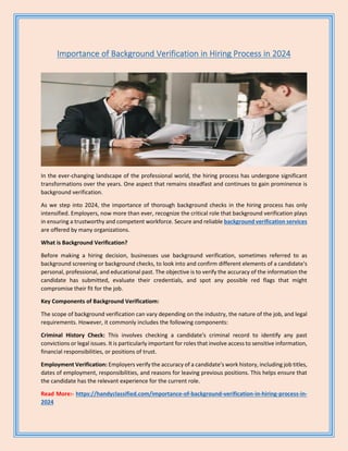 Importance of Background Verification in Hiring Process in 2024
In the ever-changing landscape of the professional world, the hiring process has undergone significant
transformations over the years. One aspect that remains steadfast and continues to gain prominence is
background verification.
As we step into 2024, the importance of thorough background checks in the hiring process has only
intensified. Employers, now more than ever, recognize the critical role that background verification plays
in ensuring a trustworthy and competent workforce. Secure and reliable background verification services
are offered by many organizations.
What is Background Verification?
Before making a hiring decision, businesses use background verification, sometimes referred to as
background screening or background checks, to look into and confirm different elements of a candidate's
personal, professional, and educational past. The objective is to verify the accuracy of the information the
candidate has submitted, evaluate their credentials, and spot any possible red flags that might
compromise their fit for the job.
Key Components of Background Verificatiom:
The scope of background verification can vary depending on the industry, the nature of the job, and legal
requirements. However, it commonly includes the following components:
Criminal History Check: This involves checking a candidate's criminal record to identify any past
convictions or legal issues. It is particularly important for roles that involve access to sensitive information,
financial responsibilities, or positions of trust.
Employment Verification: Employers verify the accuracy of a candidate's work history, including job titles,
dates of employment, responsibilities, and reasons for leaving previous positions. This helps ensure that
the candidate has the relevant experience for the current role.
Read More:- https://handyclassified.com/importance-of-background-verification-in-hiring-process-in-
2024
 