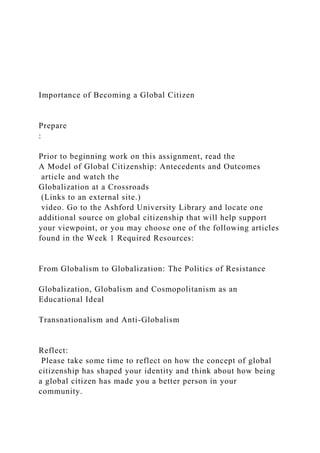 Importance of Becoming a Global Citizen
Prepare
:
Prior to beginning work on this assignment, read the
A Model of Global Citizenship: Antecedents and Outcomes
article and watch the
Globalization at a Crossroads
(Links to an external site.)
video. Go to the Ashford University Library and locate one
additional source on global citizenship that will help support
your viewpoint, or you may choose one of the following articles
found in the Week 1 Required Resources:
From Globalism to Globalization: The Politics of Resistance
Globalization, Globalism and Cosmopolitanism as an
Educational Ideal
Transnationalism and Anti-Globalism
Reflect:
Please take some time to reflect on how the concept of global
citizenship has shaped your identity and think about how being
a global citizen has made you a better person in your
community.
 