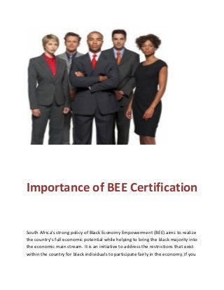 Importance of BEE Certification
South Africa's strong policy of Black Economy Empowerment (BEE) aims to realize
the country's full economic potential while helping to bring the black majority into
the economic main stream. It is an initiative to address the restrictions that exist
within the country for black individuals to participate fairly in the economy. If you
 