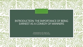 INTRODUCTION: THE IMPORTANCE OF BEING
EARNEST AS A COMEDY OF MANNERS
Presented to Sir Amir Ch.
Presented by Iqra Mushtaq
 