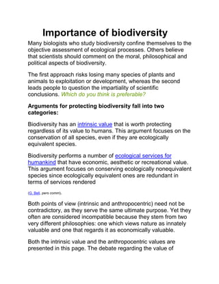 Importance of biodiversity
Many biologists who study biodiversity confine themselves to the
objective assessment of ecological processes. Others believe
that scientists should comment on the moral, philosophical and
political aspects of biodiversity.

The first approach risks losing many species of plants and
animals to exploitation or development, whereas the second
leads people to question the impartiality of scientific
conclusions. Which do you think is preferable?

Arguments for protecting biodiversity fall into two
categories:

Biodiversity has an intrinsic value that is worth protecting
regardless of its value to humans. This argument focuses on the
conservation of all species, even if they are ecologically
equivalent species.

Biodiversity performs a number of ecological services for
humankind that have economic, aesthetic or recreational value.
This argument focuses on conserving ecologically nonequivalent
species since ecologically equivalent ones are redundant in
terms of services rendered
(G. Bell, pers comm).


Both points of view (intrinsic and anthropocentric) need not be
contradictory, as they serve the same ultimate purpose. Yet they
often are considered incompatible because they stem from two
very different philosophies: one which views nature as innately
valuable and one that regards it as economically valuable.

Both the intrinsic value and the anthropocentric values are
presented in this page. The debate regarding the value of
 