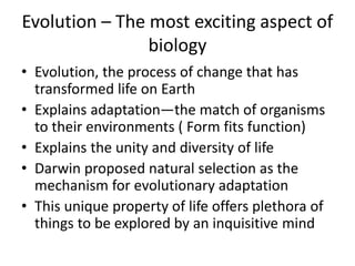 Evolution – The most exciting aspect of
biology
• Evolution, the process of change that has
transformed life on Earth
• Explains adaptation—the match of organisms
to their environments ( Form fits function)
• Explains the unity and diversity of life
• Darwin proposed natural selection as the
mechanism for evolutionary adaptation
• This unique property of life offers plethora of
things to be explored by an inquisitive mind
 