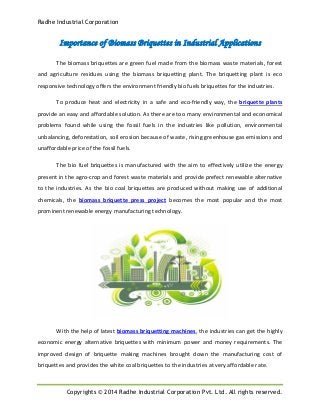 Radhe Industrial Corporation
Copyrights © 2014 Radhe Industrial Corporation Pvt. Ltd. All rights reserved.
Importance of Biomass Briquettes in Industrial Applications
The biomass briquettes are green fuel made from the biomass waste materials, forest
and agriculture residues using the biomass briquetting plant. The briquetting plant is eco
responsive technology offers the environment friendly bio fuels briquettes for the industries.
To produce heat and electricity in a safe and eco-friendly way, the briquette plants
provide an easy and affordable solution. As there are too many environmental and economical
problems found while using the fossil fuels in the industries like pollution, environmental
unbalancing, deforestation, soil erosion because of waste, rising greenhouse gas emissions and
unaffordable price of the fossil fuels.
The bio fuel briquettes is manufactured with the aim to effectively utilize the energy
present in the agro-crop and forest waste materials and provide prefect renewable alternative
to the industries. As the bio coal briquettes are produced without making use of additional
chemicals, the biomass briquette press project becomes the most popular and the most
prominent renewable energy manufacturing technology.
With the help of latest biomass briquetting machines, the industries can get the highly
economic energy alternative briquettes with minimum power and money requirements. The
improved design of briquette making machines brought down the manufacturing cost of
briquettes and provides the white coal briquettes to the industries at very affordable rate.
 