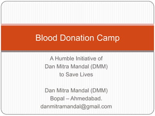 Blood Donation Camp

   A Humble Initiative of
  Dan Mitra Mandal (DMM)
       to Save Lives

  Dan Mitra Mandal (DMM)
    Bopal – Ahmedabad.
 danmitramandal@gmail.com
 