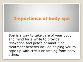 Importance of body spa
Spa is a way to take care of your body
and mind for a while to provide
relaxation and peace of mind. Spa
treatment benefits include helping you to
cope up with stress or healing from body
aches.
 