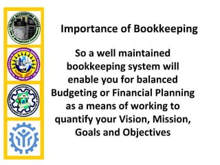 Importance of Bookkeeping

     So a well maintained
   bookkeeping system will
   enable you for balanced
Budgeting or Financial Planning
   as a means of working to
 quantify your Vision, Mission,
     Goals and Objectives
 