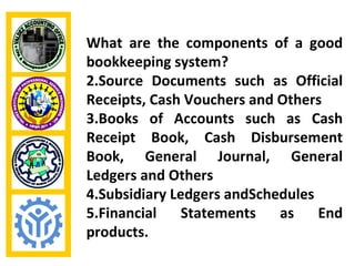 What are the components of a good
bookkeeping system?
2.Source Documents such as Official
Receipts, Cash Vouchers and Others
3.Books of Accounts such as Cash
Receipt Book, Cash Disbursement
Book, General Journal, General
Ledgers and Others
4.Subsidiary Ledgers andSchedules
5.Financial    Statements   as    End
products.
 