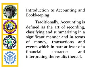 Introduction to Accounting and
Bookkeeping
      Traditionally, Accounting is
defined as the art of recording,
classifying and summarizing in a
significant manner and in terms
of money, transactions and
events which in part at least of a
financial      character      and
interpreting the results thereof.
 