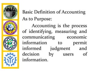 Basic Definition of Accounting
As to Purpose:
     Accounting is the process
of identifying, measuring and
communicating          economic
information       to      permit
informed      judgment       and
decision     by      users     of
information.
 