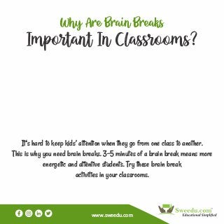 www.sweedu.com
Why e ain eaks
Important In Classrooms?
It's hard to keep kids’ attention when they go from one class to another.
This is why you need brain breaks. 3-5 minutes of a brain break means more
energetic and attentive students. Try these brain break
activities in your classrooms.
 