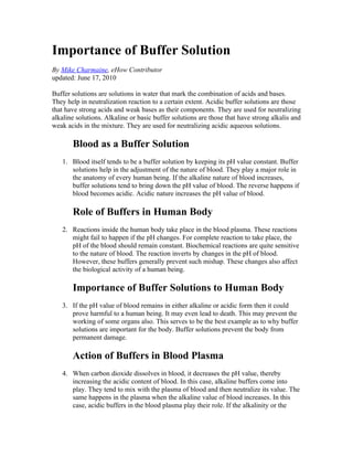 Importance of Buffer Solution
By Mike Charmaine, eHow Contributor
updated: June 17, 2010

Buffer solutions are solutions in water that mark the combination of acids and bases.
They help in neutralization reaction to a certain extent. Acidic buffer solutions are those
that have strong acids and weak bases as their components. They are used for neutralizing
alkaline solutions. Alkaline or basic buffer solutions are those that have strong alkalis and
weak acids in the mixture. They are used for neutralizing acidic aqueous solutions.

       Blood as a Buffer Solution
   1. Blood itself tends to be a buffer solution by keeping its pH value constant. Buffer
      solutions help in the adjustment of the nature of blood. They play a major role in
      the anatomy of every human being. If the alkaline nature of blood increases,
      buffer solutions tend to bring down the pH value of blood. The reverse happens if
      blood becomes acidic. Acidic nature increases the pH value of blood.

       Role of Buffers in Human Body
   2. Reactions inside the human body take place in the blood plasma. These reactions
      might fail to happen if the pH changes. For complete reaction to take place, the
      pH of the blood should remain constant. Biochemical reactions are quite sensitive
      to the nature of blood. The reaction inverts by changes in the pH of blood.
      However, these buffers generally prevent such mishap. These changes also affect
      the biological activity of a human being.

       Importance of Buffer Solutions to Human Body
   3. If the pH value of blood remains in either alkaline or acidic form then it could
      prove harmful to a human being. It may even lead to death. This may prevent the
      working of some organs also. This serves to be the best example as to why buffer
      solutions are important for the body. Buffer solutions prevent the body from
      permanent damage.

       Action of Buffers in Blood Plasma
   4. When carbon dioxide dissolves in blood, it decreases the pH value, thereby
      increasing the acidic content of blood. In this case, alkaline buffers come into
      play. They tend to mix with the plasma of blood and then neutralize its value. The
      same happens in the plasma when the alkaline value of blood increases. In this
      case, acidic buffers in the blood plasma play their role. If the alkalinity or the
 