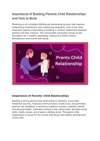 Importance of Building Parents Child Relationships
and How to Build
Parenting is an incredibly fulfilling yet demanding journey that requires
unwavering commitment and unwavering dedication. One of the most
important aspects of parenting is building a resilient relationship between
parents and their children. This inextricable connection serves as the
foundation for a healthy upbringing, leading to a child's holistic
development and overall well-being.
Importance of Parents' Child Relationships
Building a strong parent-child relationship is essential. It provides
emotional security, improves communication, builds trust, and promotes
positive role modeling. It enhances academic success, supports mental
and physical health, cultivates resilience and coping skills, develops social
skills, instills values, and creates a lifelong bond. The parent-child
relationship is crucial for the overall well-being and healthy development
of the child.
 