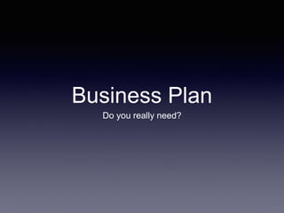 Business Plan
Do you really need?
 