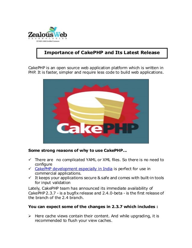CakePHP is an open source web application platform which is written in
PHP. It is faster, simpler and require less code to build web applications.
Some strong reasons of why to use CakePHP...
 There are no complicated YAML or XML files. So there is no need to
configure
 CakePHP development especially in India is perfect for use in
commercial applications.
 It keeps your applications secure & safe and comes with built-in tools
for input validation
Lately, CakePHP team has announced its immediate availability of
CakePHP 2.3.7 - is a bugfix release and 2.4.0-beta - is the first release of
the branch of the 2.4 branch.
You can expect some of the changes in 2.3.7 which includes :
 Here cache views contain their content. And while upgrading, it is
recommended to flush your view caches.
Importance of CakePHP and Its Latest Release
 