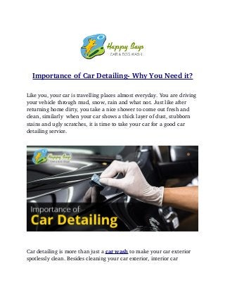 Importance of Car Detailing­ Why You Need it?
Like you, your car is travelling places almost everyday. You are driving 
your vehicle through mud, snow, rain and what not. Just like after 
returning home dirty, you take a nice shower to come out fresh and 
clean, similarly  when your car shows a thick layer of dust, stubborn 
stains and ugly scratches, it is time to take your car for a good car 
detailing service. 
Car detailing is more than just a car wash to make your car exterior 
spotlessly clean. Besides cleaning your car exterior, interior car 
 