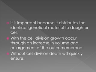  It is important because it distributes the 
identical genetical material to daughter 
cell. 
 With the cell division growth occur 
through an increase in volume and 
enlargement of the outer membrane. 
 Without cell division death will quickly 
ensure. 
 