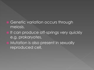  Genetic variation occurs through 
meiosis. 
 It can produce off-springs very quickly 
e.g. prokaryotes. 
 Mutation is also present in sexually 
reproduced cell. 
 