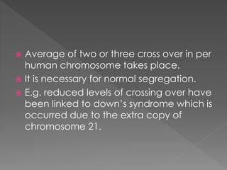  Average of two or three cross over in per 
human chromosome takes place. 
 It is necessary for normal segregation. 
 E.g. reduced levels of crossing over have 
been linked to down’s syndrome which is 
occurred due to the extra copy of 
chromosome 21. 
 
