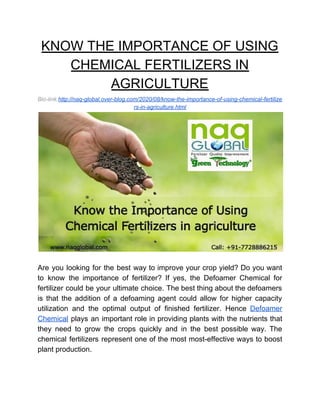 KNOW THE IMPORTANCE OF USING
CHEMICAL FERTILIZERS IN
AGRICULTURE
Bio-link:​http://naq-global.over-blog.com/2020/08/know-the-importance-of-using-chemical-fertilize
rs-in-agriculture.html
Are you looking for the best way to improve your crop yield? Do you want
to know the importance of fertilizer? If yes, the Defoamer Chemical for
fertilizer could be your ultimate choice. The best thing about the defoamers
is that the addition of a defoaming agent could allow for higher capacity
utilization and the optimal output of finished fertilizer. Hence ​Defoamer
Chemical plays an important role in providing plants with the nutrients that
they need to grow the crops quickly and in the best possible way. The
chemical fertilizers represent one of the most most-effective ways to boost
plant production.
 