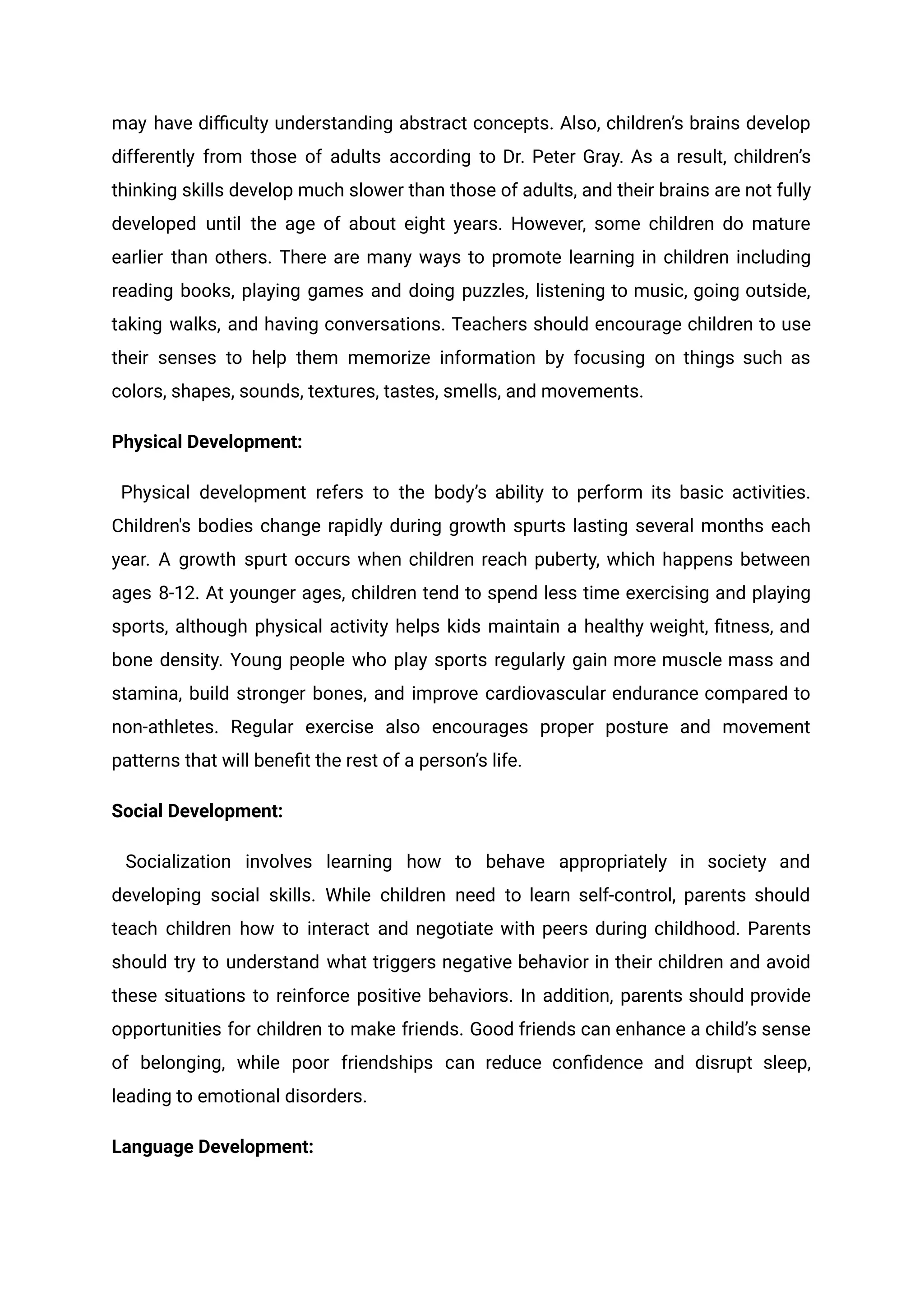 may have difficulty understanding abstract concepts. Also, children’s brains develop
differently from those of adults according to Dr. Peter Gray. As a result, children’s
thinking skills develop much slower than those of adults, and their brains are not fully
developed until the age of about eight years. However, some children do mature
earlier than others. There are many ways to promote learning in children including
reading books, playing games and doing puzzles, listening to music, going outside,
taking walks, and having conversations. Teachers should encourage children to use
their senses to help them memorize information by focusing on things such as
colors, shapes, sounds, textures, tastes, smells, and movements.
Physical Development:
Physical development refers to the body’s ability to perform its basic activities.
Children's bodies change rapidly during growth spurts lasting several months each
year. A growth spurt occurs when children reach puberty, which happens between
ages 8-12. At younger ages, children tend to spend less time exercising and playing
sports, although physical activity helps kids maintain a healthy weight, fitness, and
bone density. Young people who play sports regularly gain more muscle mass and
stamina, build stronger bones, and improve cardiovascular endurance compared to
non-athletes. Regular exercise also encourages proper posture and movement
patterns that will benefit the rest of a person’s life.
Social Development:
Socialization involves learning how to behave appropriately in society and
developing social skills. While children need to learn self-control, parents should
teach children how to interact and negotiate with peers during childhood. Parents
should try to understand what triggers negative behavior in their children and avoid
these situations to reinforce positive behaviors. In addition, parents should provide
opportunities for children to make friends. Good friends can enhance a child’s sense
of belonging, while poor friendships can reduce confidence and disrupt sleep,
leading to emotional disorders.
Language Development:
 