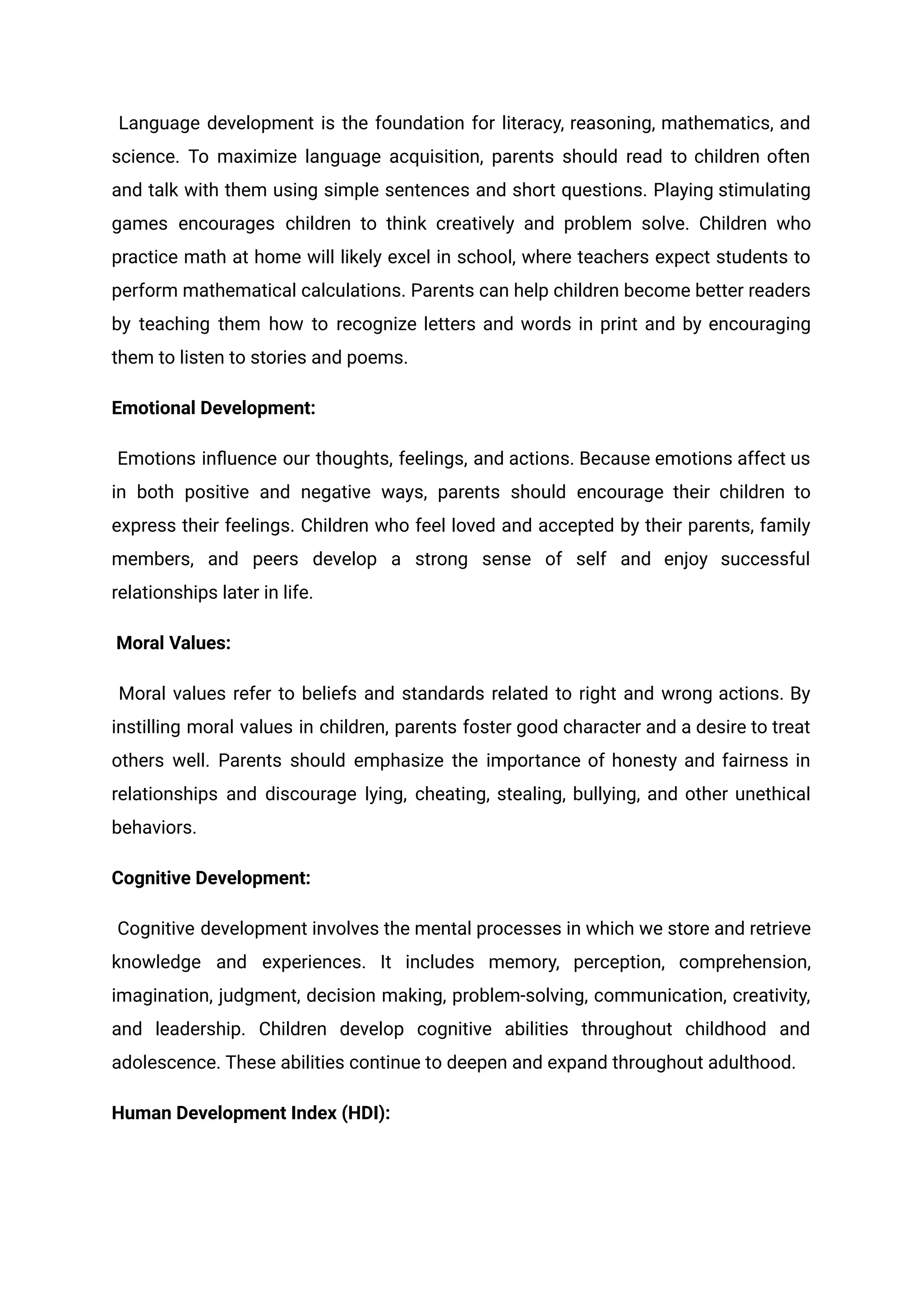 Language development is the foundation for literacy, reasoning, mathematics, and
science. To maximize language acquisition, parents should read to children often
and talk with them using simple sentences and short questions. Playing stimulating
games encourages children to think creatively and problem solve. Children who
practice math at home will likely excel in school, where teachers expect students to
perform mathematical calculations. Parents can help children become better readers
by teaching them how to recognize letters and words in print and by encouraging
them to listen to stories and poems.
Emotional Development:
Emotions influence our thoughts, feelings, and actions. Because emotions affect us
in both positive and negative ways, parents should encourage their children to
express their feelings. Children who feel loved and accepted by their parents, family
members, and peers develop a strong sense of self and enjoy successful
relationships later in life.
Moral Values:
Moral values refer to beliefs and standards related to right and wrong actions. By
instilling moral values in children, parents foster good character and a desire to treat
others well. Parents should emphasize the importance of honesty and fairness in
relationships and discourage lying, cheating, stealing, bullying, and other unethical
behaviors.
Cognitive Development:
Cognitive development involves the mental processes in which we store and retrieve
knowledge and experiences. It includes memory, perception, comprehension,
imagination, judgment, decision making, problem-solving, communication, creativity,
and leadership. Children develop cognitive abilities throughout childhood and
adolescence. These abilities continue to deepen and expand throughout adulthood.
Human Development Index (HDI):
 