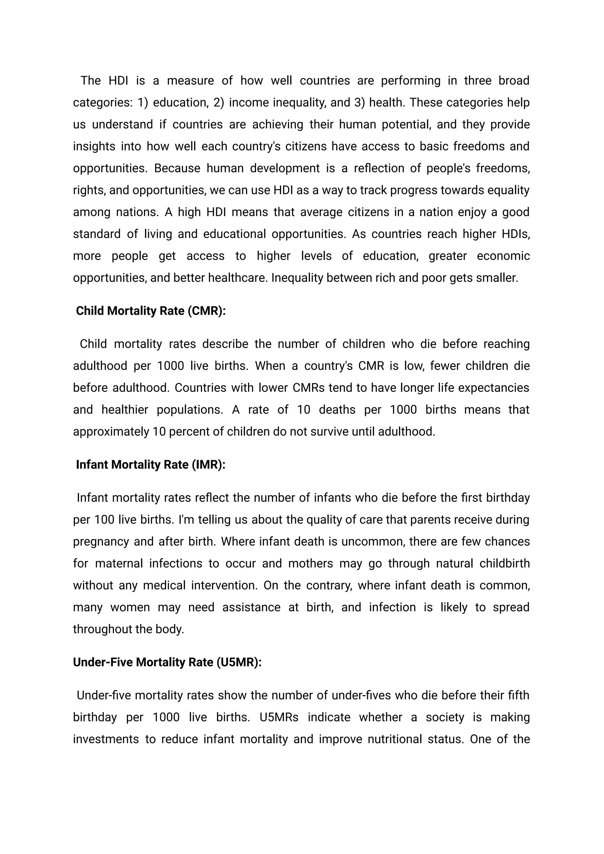 The HDI is a measure of how well countries are performing in three broad
categories: 1) education, 2) income inequality, and 3) health. These categories help
us understand if countries are achieving their human potential, and they provide
insights into how well each country's citizens have access to basic freedoms and
opportunities. Because human development is a reflection of people's freedoms,
rights, and opportunities, we can use HDI as a way to track progress towards equality
among nations. A high HDI means that average citizens in a nation enjoy a good
standard of living and educational opportunities. As countries reach higher HDIs,
more people get access to higher levels of education, greater economic
opportunities, and better healthcare. Inequality between rich and poor gets smaller.
Child Mortality Rate (CMR):
Child mortality rates describe the number of children who die before reaching
adulthood per 1000 live births. When a country's CMR is low, fewer children die
before adulthood. Countries with lower CMRs tend to have longer life expectancies
and healthier populations. A rate of 10 deaths per 1000 births means that
approximately 10 percent of children do not survive until adulthood.
Infant Mortality Rate (IMR):
Infant mortality rates reflect the number of infants who die before the first birthday
per 100 live births. I'm telling us about the quality of care that parents receive during
pregnancy and after birth. Where infant death is uncommon, there are few chances
for maternal infections to occur and mothers may go through natural childbirth
without any medical intervention. On the contrary, where infant death is common,
many women may need assistance at birth, and infection is likely to spread
throughout the body.
Under-Five Mortality Rate (U5MR):
Under-five mortality rates show the number of under-fives who die before their fifth
birthday per 1000 live births. U5MRs indicate whether a society is making
investments to reduce infant mortality and improve nutritional status. One of the
 