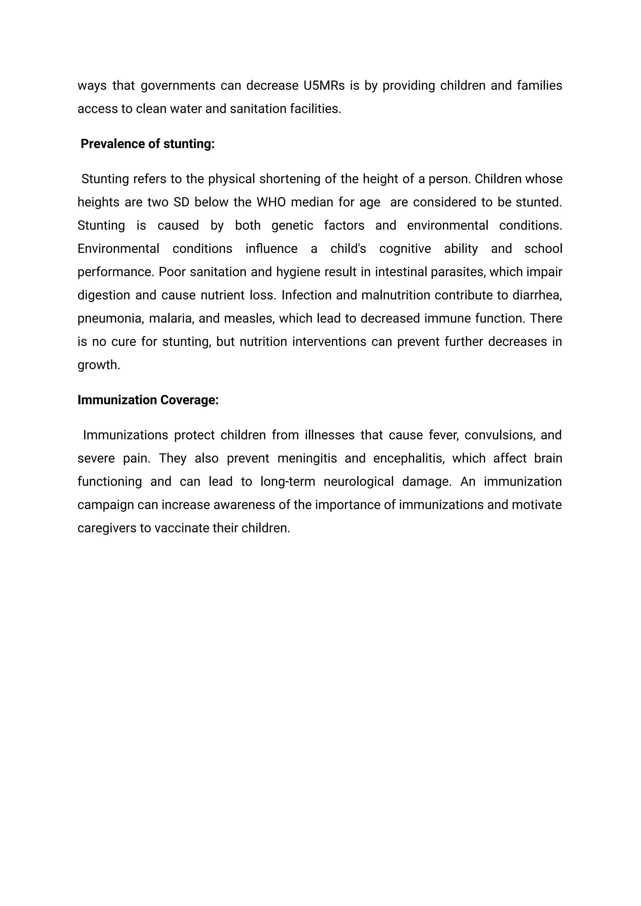 ways that governments can decrease U5MRs is by providing children and families
access to clean water and sanitation facilities.
Prevalence of stunting:
Stunting refers to the physical shortening of the height of a person. Children whose
heights are two SD below the WHO median for age are considered to be stunted.
Stunting is caused by both genetic factors and environmental conditions.
Environmental conditions influence a child's cognitive ability and school
performance. Poor sanitation and hygiene result in intestinal parasites, which impair
digestion and cause nutrient loss. Infection and malnutrition contribute to diarrhea,
pneumonia, malaria, and measles, which lead to decreased immune function. There
is no cure for stunting, but nutrition interventions can prevent further decreases in
growth.
Immunization Coverage:
Immunizations protect children from illnesses that cause fever, convulsions, and
severe pain. They also prevent meningitis and encephalitis, which affect brain
functioning and can lead to long-term neurological damage. An immunization
campaign can increase awareness of the importance of immunizations and motivate
caregivers to vaccinate their children.
 