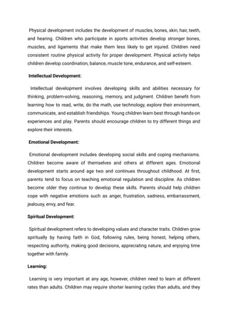 Physical development includes the development of muscles, bones, skin, hair, teeth,
and hearing. Children who participate in sports activities develop stronger bones,
muscles, and ligaments that make them less likely to get injured. Children need
consistent routine physical activity for proper development. Physical activity helps
children develop coordination, balance, muscle tone, endurance, and self-esteem.
Intellectual Development:
Intellectual development involves developing skills and abilities necessary for
thinking, problem-solving, reasoning, memory, and judgment. Children benefit from
learning how to read, write, do the math, use technology, explore their environment,
communicate, and establish friendships. Young children learn best through hands-on
experiences and play. Parents should encourage children to try different things and
explore their interests.
Emotional Development:
Emotional development includes developing social skills and coping mechanisms.
Children become aware of themselves and others at different ages. Emotional
development starts around age two and continues throughout childhood. At first,
parents tend to focus on teaching emotional regulation and discipline. As children
become older they continue to develop these skills. Parents should help children
cope with negative emotions such as anger, frustration, sadness, embarrassment,
jealousy, envy, and fear.
Spiritual Development:
Spiritual development refers to developing values and character traits. Children grow
spiritually by having faith in God, following rules, being honest, helping others,
respecting authority, making good decisions, appreciating nature, and enjoying time
together with family.
Learning:
Learning is very important at any age, however, children need to learn at different
rates than adults. Children may require shorter learning cycles than adults, and they
 