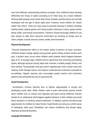 may have difficulty understanding abstract concepts. Also, children’s brains develop
differently from those of adults according to Dr. Peter Gray. As a result, children’s
thinking skills develop much slower than those of adults, and their brains are not fully
developed until the age of about eight years. However, some children do mature
earlier than others. There are many ways to promote learning in children including
reading books, playing games and doing puzzles, listening to music, going outside,
taking walks, and having conversations. Teachers should encourage children to use
their senses to help them memorize information by focusing on things such as
colors, shapes, sounds, textures, tastes, smells, and movements.
Physical Development:
Physical development refers to the body’s ability to perform its basic activities.
Children's bodies change rapidly during growth spurts lasting several months each
year. A growth spurt occurs when children reach puberty, which happens between
ages 8-12. At younger ages, children tend to spend less time exercising and playing
sports, although physical activity helps kids maintain a healthy weight, fitness, and
bone density. Young people who play sports regularly gain more muscle mass and
stamina, build stronger bones, and improve cardiovascular endurance compared to
non-athletes. Regular exercise also encourages proper posture and movement
patterns that will benefit the rest of a person’s life.
Social Development:
Socialization involves learning how to behave appropriately in society and
developing social skills. While children need to learn self-control, parents should
teach children how to interact and negotiate with peers during childhood. Parents
should try to understand what triggers negative behavior in their children and avoid
these situations to reinforce positive behaviors. In addition, parents should provide
opportunities for children to make friends. Good friends can enhance a child’s sense
of belonging, while poor friendships can reduce confidence and disrupt sleep,
leading to emotional disorders.
Language Development:
 