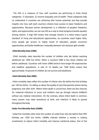 The HDI is a measure of how well countries are performing in three broad
categories: 1) education, 2) income inequality, and 3) health. These categories help
us understand if countries are achieving their human potential, and they provide
insights into how well each country's citizens have access to basic freedoms and
opportunities. Because human development is a reflection of people's freedoms,
rights, and opportunities, we can use HDI as a way to track progress towards equality
among nations. A high HDI means that average citizens in a nation enjoy a good
standard of living and educational opportunities. As countries reach higher HDIs,
more people get access to higher levels of education, greater economic
opportunities, and better healthcare. Inequality between rich and poor gets smaller.
Child Mortality Rate (CMR):
Child mortality rates describe the number of children who die before reaching
adulthood per 1000 live births. When a country's CMR is low, fewer children die
before adulthood. Countries with lower CMRs tend to have longer life expectancies
and healthier populations. A rate of 10 deaths per 1000 births means that
approximately 10 percent of children do not survive until adulthood.
Infant Mortality Rate (IMR):
Infant mortality rates reflect the number of infants who die before the first birthday
per 100 live births. I'm telling us about the quality of care that parents receive during
pregnancy and after birth. Where infant death is uncommon, there are few chances
for maternal infections to occur and mothers may go through natural childbirth
without any medical intervention. On the contrary, where infant death is common,
many women may need assistance at birth, and infection is likely to spread
throughout the body.
Under-Five Mortality Rate (U5MR):
Under-five mortality rates show the number of under-fives who die before their fifth
birthday per 1000 live births. U5MRs indicate whether a society is making
investments to reduce infant mortality and improve nutritional status. One of the
 