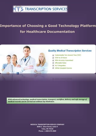 Importance of Choosing a Good Technology Platform
for Healthcare Documentation
MEDICAL TRANSCRIPTION SERVICE COMPANY
8596 E. 101st Street, Suite H
Tulsa, OK 74133
Phone : 1-800-670-2809
With advanced technology, medical transcription, transport, workflow, delivery and safe storage of
medical records can be carried out without any hindrance.
 