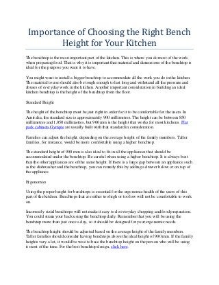 Importance of Choosing the Right Bench
        Height for Your Kitchen
The benchtop is the most important part of the kitchen. This is where you do most of the work
when preparing food. That is why it is important that material and dimensions of the benchtop is
ideal for the purpose you want it to have.

You might want to install a bigger benchtop to accommodate all the work you do in the kitchen.
The material to use should also be tough enough to last long and withstand all the pressure and
abuses of everyday work in the kitchen. Another important consideration in building an ideal
kitchen benchtop is the height of the benchtop from the floor.

Standard Height

The height of the benchtop must be just right in order for it to be comfortable for the users. In
Australia, the standard size is approximately 900 millimetres. The height can be between 850
millimetres and 1,050 millimetres, but 900 mm is the height that works for most kitchens. Flat
pack cabinets Gympie are usually built with that standard in consideration.

Families can adjust the height, depending on the average height of the family members. Taller
families, for instance, would be more comfortable using a higher benchtop.

The standard height of 900 mm is also ideal to fit in all the appliances that should be
accommodated under the benchtop. Be careful when using a higher benchtop. It is always best
that the other appliances are of the same height. If there is a large gap between an appliance such
as the dishwasher and the benchtop, you can remedy this by adding a drawer below or on top of
the appliance.

Ergonomics

Using the proper height for benchtops is essential for the ergonomic health of the users of this
part of the kitchen. Benchtops that are either too high or too low will not be comfortable to work
on.

Incorrectly sized benchtops will not make it easy to do everyday chopping and food preparation.
You could strain your back using the benchtop daily. Remember that you will be using the
benchtop more than just once a day, so it should be designed for your ergonomic needs.

The benchtop height should be adjusted based on the average height of the family members.
Taller families should consider having benchtops above the ideal height of 900 mm. If the family
heights vary a lot, it would be wise to base the benchtop height on the person who will be using
it most of the time. For the best benchtop design, click here.
 