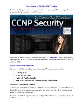 Importance of CISCO CCNA Training
For those seeking career in computer networks and systems, CCNA training is the most
sought after being recognized in the IT sector.
Many outside of the IT field will not have heard of the CCNA training. Those who do know
anything about building a career in IT see it as the most important course for those starting
out in the field.
Why is CCNA training important?
Anyone who is CCNA trained can move into array of IT based positions such as:
• IT help desk
• Field Technicians
• Network Professionals
• Any other job related to networking computers
What does CCNA training stand for?
CCNA is the abbreviation for Cisco Certified Network Associate. An accredited Cisco
Certified Network Associate is someone who has gained the entry level certification for
computer systems and networks.
Essentially CCNA training stands for knowledge and excellence at an entry level in the IT
world of networks.
 