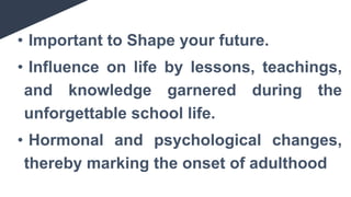 • Important to Shape your future.
• Influence on life by lessons, teachings,
and knowledge garnered during the
unforgettable school life.
• Hormonal and psychological changes,
thereby marking the onset of adulthood
 