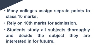 • Many colleges assign seprate points to
class 10 marks.
• Rely on 10th marks for admission.
• Students study all subjects thoroughly
and decide the subject they are
interested in for fututre.
 