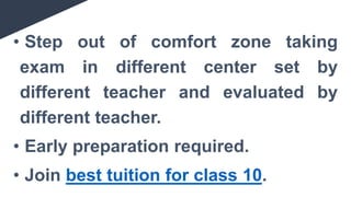 • Step out of comfort zone taking
exam in different center set by
different teacher and evaluated by
different teacher.
• Early preparation required.
• Join best tuition for class 10.
 