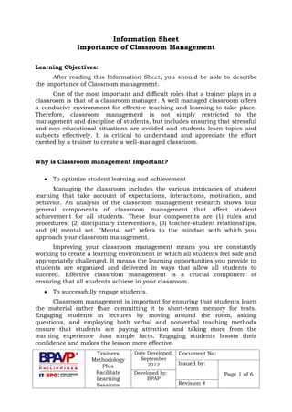 Trainers
Methodology
Plus
Facilitate
Learning
Sessions
Date Developed:
September
2012
Document No:
Issued by:
Page 1 of 6Developed by:
BPAP
Revision #
Information Sheet
Importance of Classroom Management
Learning Objectives:
After reading this Information Sheet, you should be able to describe
the importance of Classroom management.
One of the most important and difficult roles that a trainer plays in a
classroom is that of a classroom manager. A well managed classroom offers
a conducive environment for effective teaching and learning to take place.
Therefore, classroom management is not simply restricted to the
management and discipline of students, but includes ensuring that stressful
and non-educational situations are avoided and students learn topics and
subjects effectively. It is critical to understand and appreciate the effort
exerted by a trainer to create a well-managed classroom.
Why is Classroom management Important?
 To optimize student learning and achievement
Managing the classroom includes the various intricacies of student
learning that take account of expectations, interactions, motivation, and
behavior. An analysis of the classroom management research shows four
general components of classroom management that affect student
achievement for all students. These four components are (1) rules and
procedures; (2) disciplinary interventions, (3) teacher-student relationships,
and (4) mental set. "Mental set" refers to the mindset with which you
approach your classroom management.
Improving your classroom management means you are constantly
working to create a learning environment in which all students feel safe and
appropriately challenged. It means the learning opportunities you provide to
students are organized and delivered in ways that allow all students to
succeed. Effective classroom management is a crucial component of
ensuring that all students achieve in your classroom.
 To successfully engage students.
Classroom management is important for ensuring that students learn
the material rather than committing it to short-term memory for tests.
Engaging students in lectures by moving around the room, asking
questions, and employing both verbal and nonverbal teaching methods
ensure that students are paying attention and taking more from the
learning experience than simple facts. Engaging students boosts their
confidence and makes the lesson more effective.
 